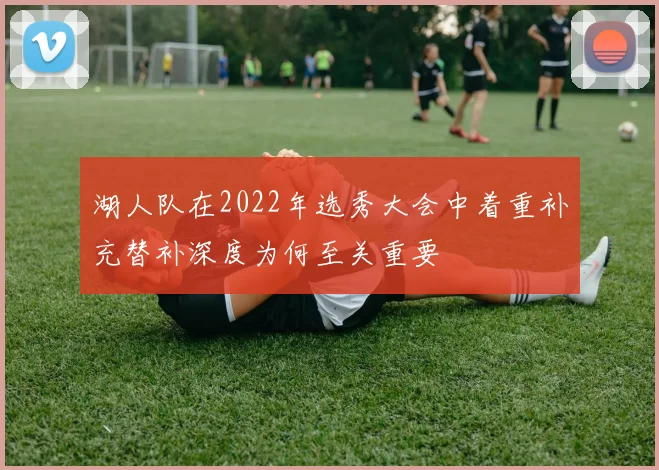 湖人队在2022年选秀大会中着重补充替补深度为何至关重要