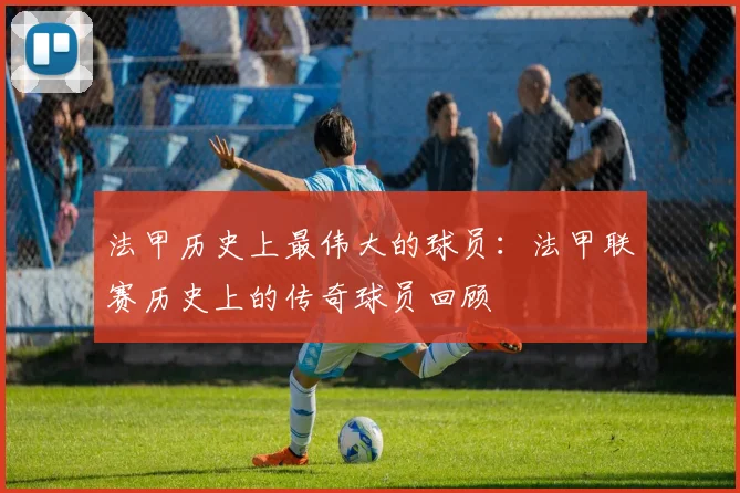 法甲历史上最伟大的球员：法甲联赛历史上的传奇球员回顾
